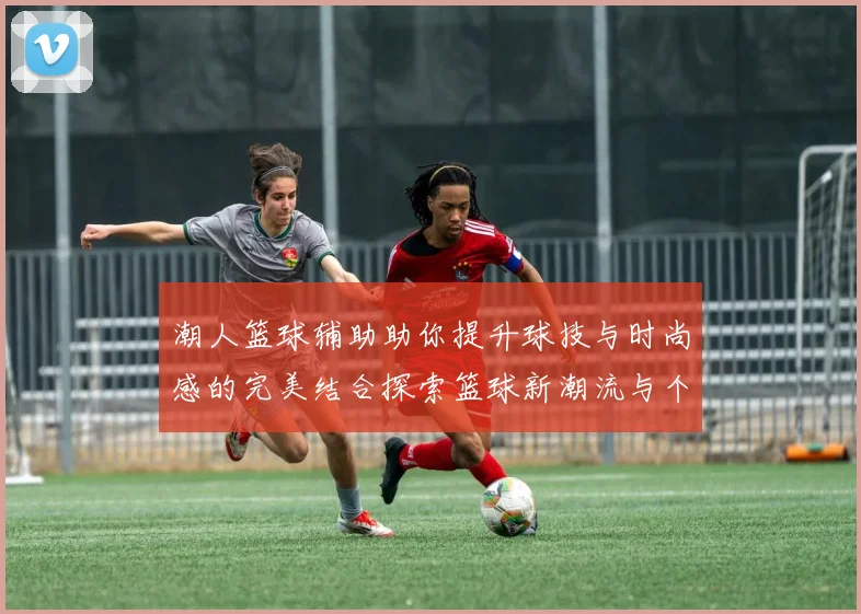 潮人篮球辅助助你提升球技与时尚感的完美结合探索篮球新潮流与个性化训练方案