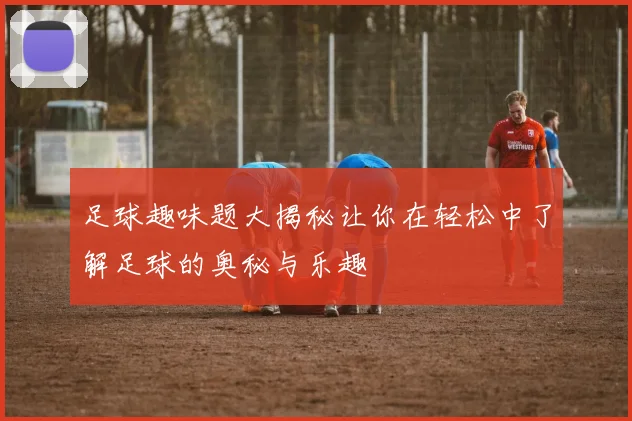 足球趣味题大揭秘让你在轻松中了解足球的奥秘与乐趣