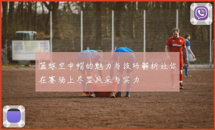 篮球空中帽的魅力与技巧解析让你在赛场上尽显风采与实力