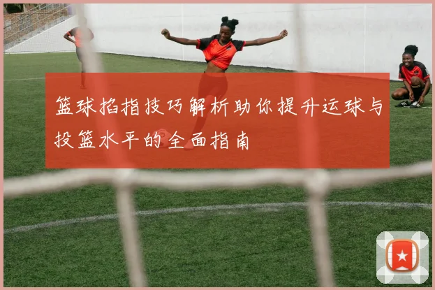 篮球掐指技巧解析助你提升运球与投篮水平的全面指南