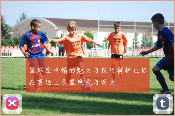 篮球空中帽的魅力与技巧解析让你在赛场上尽显风采与实力