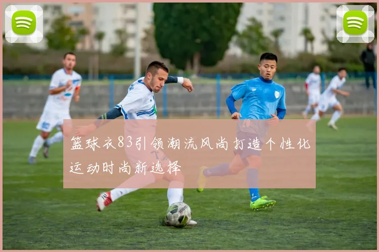 篮球衣83引领潮流风尚打造个性化运动时尚新选择