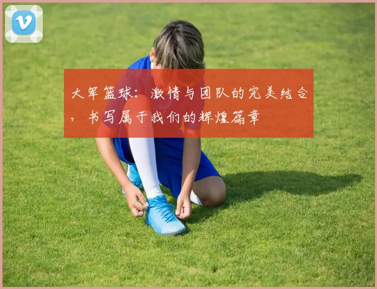 大军篮球：激情与团队的完美结合，书写属于我们的辉煌篇章