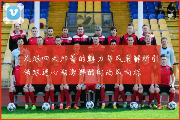 足球四大帅哥的魅力与风采解析引领球迷心潮澎湃的时尚风向标