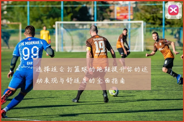 选择适合打篮球的跑鞋提升你的运动表现与舒适度的全面指南